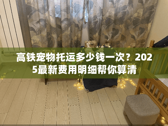高铁宠物托运多少钱一次？2025最新费用明细帮你算清