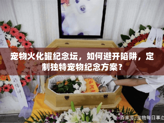 宠物火化罐纪念坛，如何避开陷阱，定制独特宠物纪念方案？