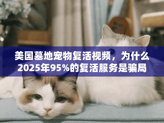 美国墓地宠物复活视频，为什么2025年95%的复活服务是骗局？
