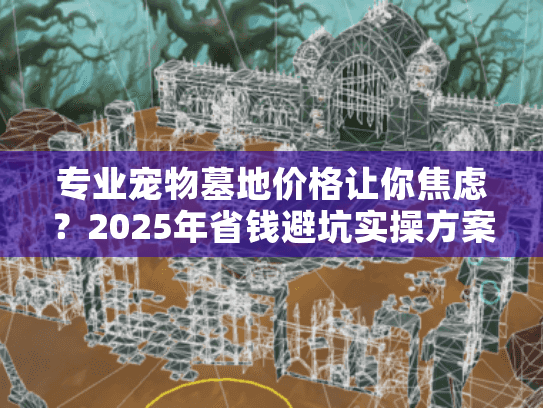 专业宠物墓地价格让你焦虑？2025年省钱避坑实操方案