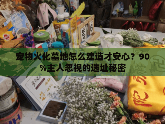 宠物火化墓地怎么建造才安心？90%主人忽视的选址秘密