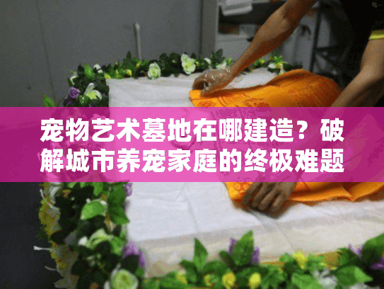 宠物艺术墓地在哪建造？破解城市养宠家庭的终极难题