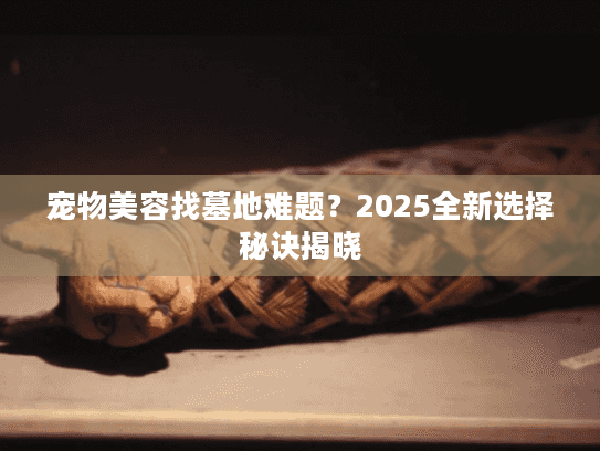 宠物美容找墓地难题?2025全新选择秘诀揭晓 宠物美容找墓地难题?2025全新选择秘诀揭晓