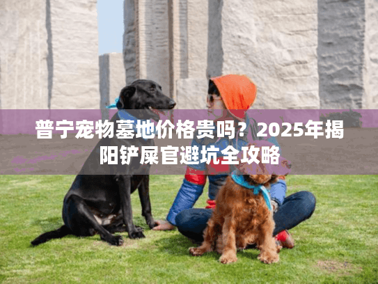 普宁宠物墓地价格贵吗？2025年揭阳铲屎官避坑全攻略