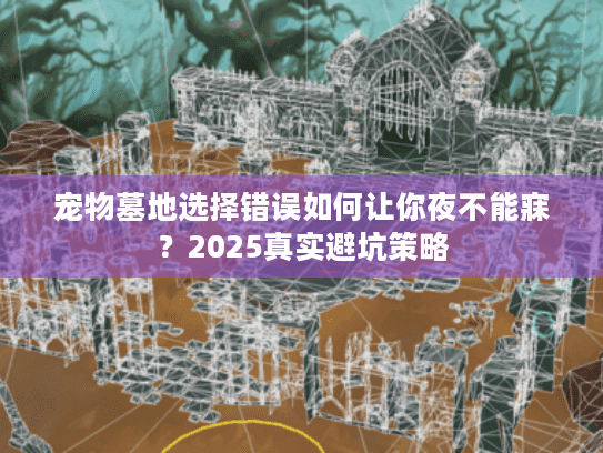 宠物墓地选择错误如何让你夜不能寐？2025真实避坑策略