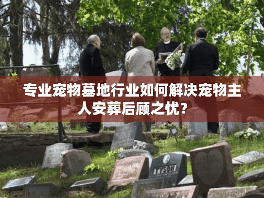专业宠物墓地行业如何解决宠物主人安葬后顾之忧？