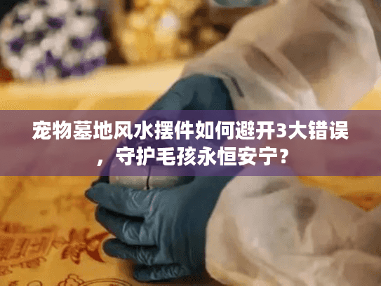 宠物墓地风水摆件如何避开3大错误，守护毛孩永恒安宁？