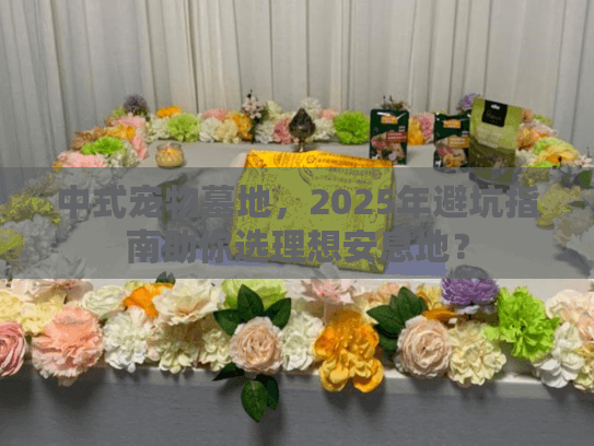 中式宠物墓地，2025年避坑指南助你选理想安息地？