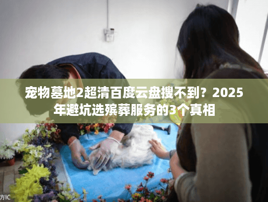 宠物墓地2超清百度云盘搜不到?2025年避坑选殡葬服务的3个真相 宠物墓地2超清百度云盘搜不到?2025年避坑选殡葬服务的3个真相