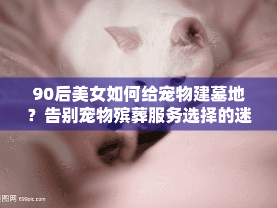 90后美女如何给宠物建墓地？告别宠物殡葬服务选择的迷茫与焦虑