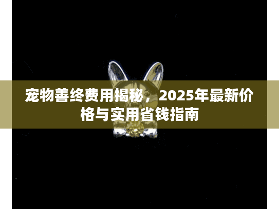 宠物善终费用揭秘，2025年最新价格与实用省钱指南