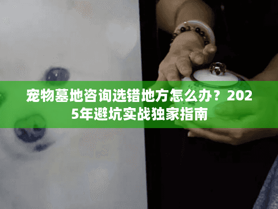 宠物墓地咨询选错地方怎么办？2025年避坑实战独家指南