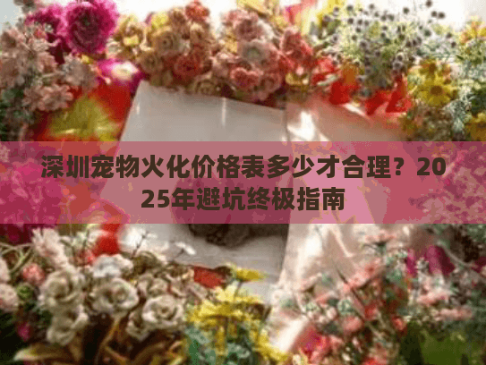 深圳宠物火化价格表多少才合理？2025年避坑终极指南