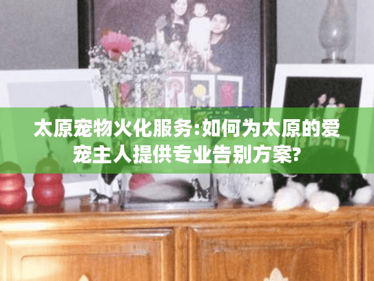 太原宠物火化服务:如何为太原的爱宠主人提供专业告别方案?