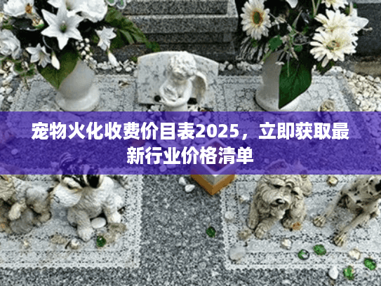 宠物火化收费价目表2025，立即获取最新行业价格清单