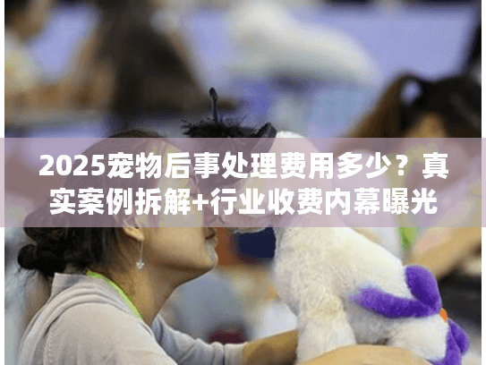 2025宠物后事处理费用多少？真实案例拆解+行业收费内幕曝光