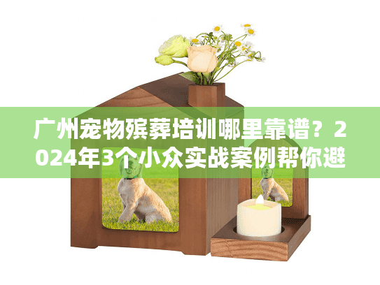 广州宠物殡葬培训哪里靠谱？2024年3个小众实战案例帮你避坑