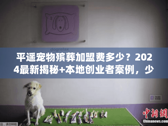 平遥宠物殡葬加盟费多少？2024最新揭秘+本地创业者案例，少走弯路！