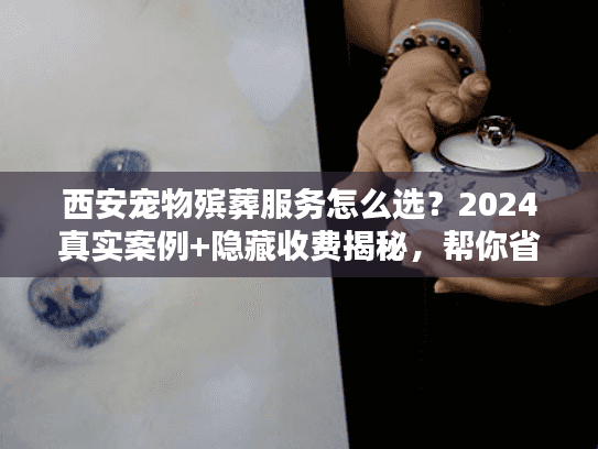 西安宠物殡葬服务怎么选？2024真实案例+隐藏收费揭秘，帮你省心