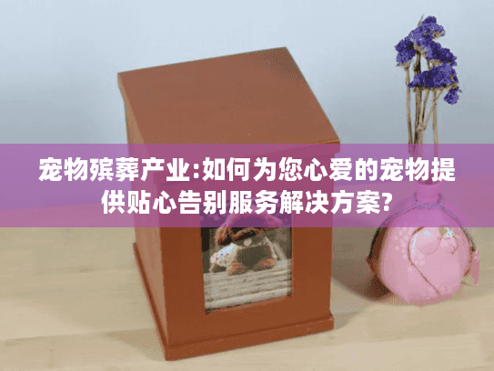 宠物殡葬产业:如何为您心爱的宠物提供贴心告别服务解决方案?