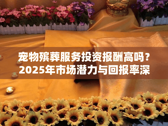 宠物殡葬服务投资报酬高吗？2025年市场潜力与回报率深度对比