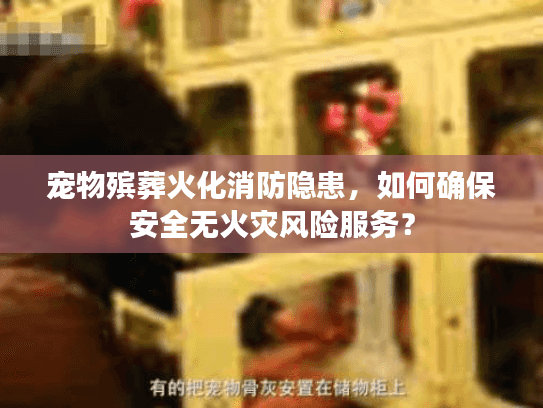 宠物殡葬火化消防隐患，如何确保安全无火灾风险服务？