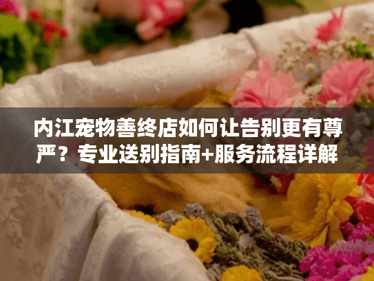 内江宠物善终店如何让告别更有尊严？专业送别指南+服务流程详解