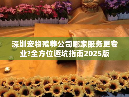 深圳宠物殡葬公司哪家服务更专业?全方位避坑指南2025版