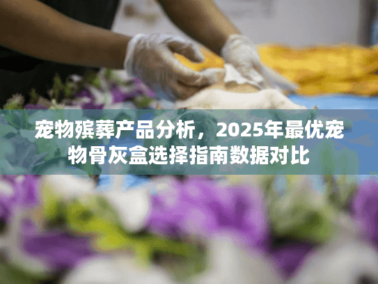 宠物殡葬产品分析，2025年最优宠物骨灰盒选择指南数据对比