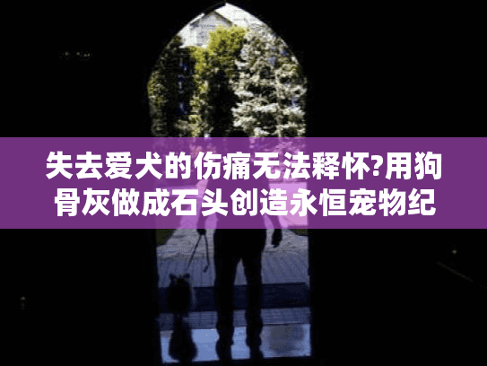 失去爱犬的伤痛无法释怀?用狗骨灰做成石头创造永恒宠物纪念石