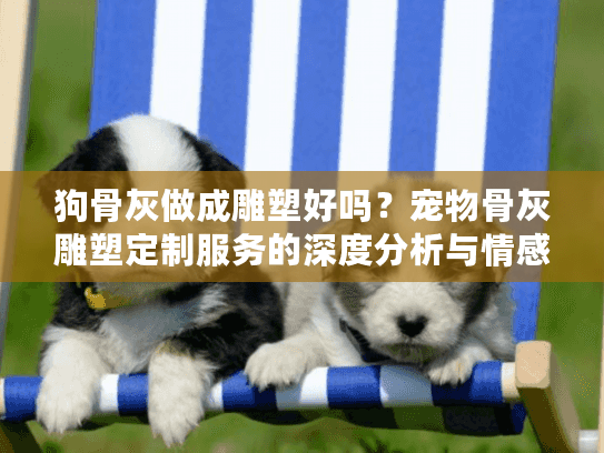 狗骨灰做成雕塑好吗？宠物骨灰雕塑定制服务的深度分析与情感指南