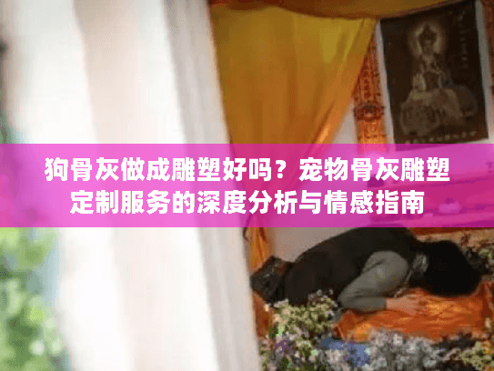 狗骨灰做成雕塑好吗？宠物骨灰雕塑定制服务的深度分析与情感指南