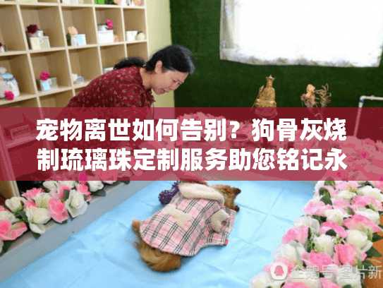 宠物离世如何告别？狗骨灰烧制琉璃珠定制服务助您铭记永恒