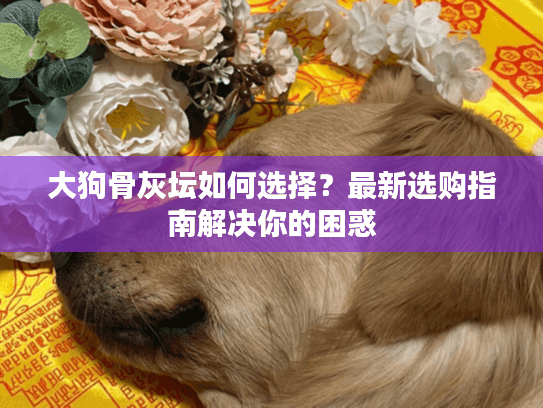 大狗骨灰坛如何选择？最新选购指南解决你的困惑