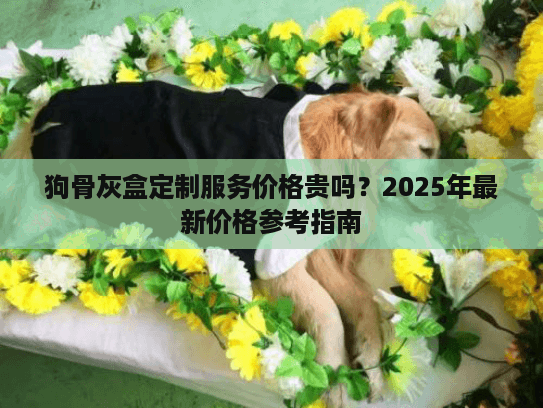 狗骨灰盒定制服务价格贵吗？2025年最新价格参考指南