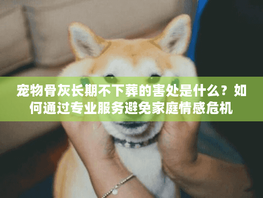 宠物骨灰长期不下葬的害处是什么？如何通过专业服务避免家庭情感危机