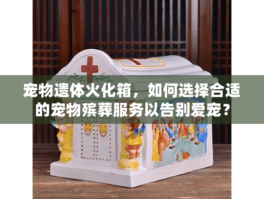 宠物遗体火化箱，如何选择合适的宠物殡葬服务以告别爱宠？