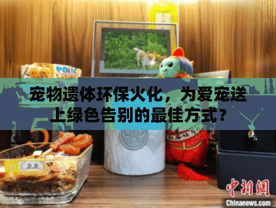 宠物遗体环保火化，为爱宠送上绿色告别的最佳方式？