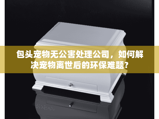 包头宠物无公害处理公司，如何解决宠物离世后的环保难题？